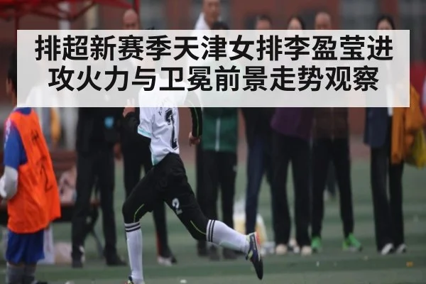 排超新赛季天津女排李盈莹进攻火力与卫冕前景走势观察