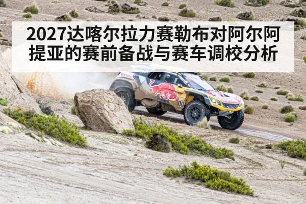 2027达喀尔拉力赛勒布对阿尔阿提亚的赛前备战与赛车调校分析