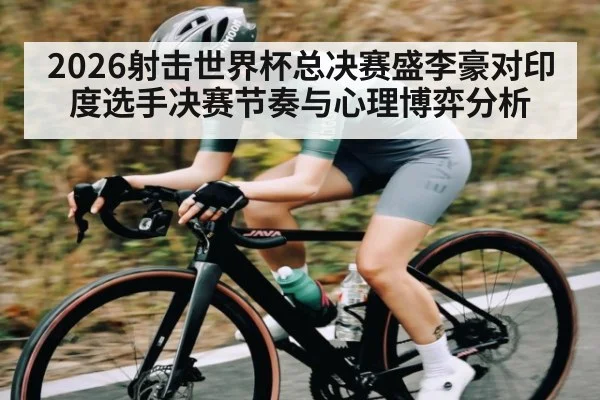 2026射击世界杯总决赛盛李豪对印度选手决赛节奏与心理博弈分析